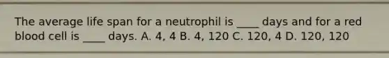 The average life span for a neutrophil is ____ days and for a red blood cell is ____ days. A. 4, 4 B. 4, 120 C. 120, 4 D. 120, 120