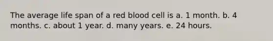 The average life span of a red blood cell is a. 1 month. b. 4 months. c. about 1 year. d. many years. e. 24 hours.