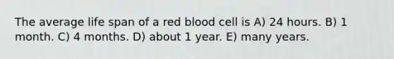 The average life span of a red blood cell is A) 24 hours. B) 1 month. C) 4 months. D) about 1 year. E) many years.