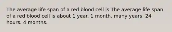 The average life span of a red blood cell is The average life span of a red blood cell is about 1 year. 1 month. many years. 24 hours. 4 months.