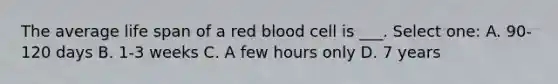 The average life span of a red blood cell is ___. Select one: A. 90-120 days B. 1-3 weeks C. A few hours only D. 7 years