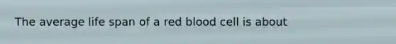 The average life span of a red blood cell is about