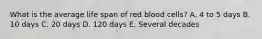 What is the average life span of red blood cells? A. 4 to 5 days B. 10 days C. 20 days D. 120 days E. Several decades