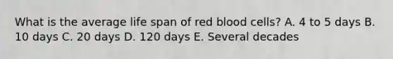 What is the average life span of red blood cells? A. 4 to 5 days B. 10 days C. 20 days D. 120 days E. Several decades