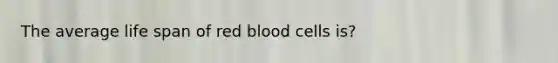 The average life span of red blood cells is?