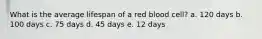 What is the average lifespan of a red blood cell? a. 120 days b. 100 days c. 75 days d. 45 days e. 12 days