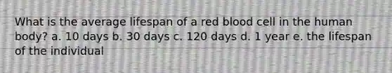 What is the average lifespan of a red blood cell in the human body? a. 10 days b. 30 days c. 120 days d. 1 year e. the lifespan of the individual