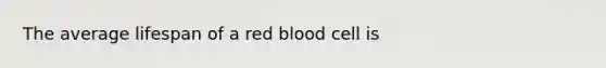 The average lifespan of a red blood cell is