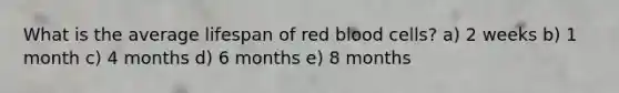 What is the average lifespan of red blood cells? a) 2 weeks b) 1 month c) 4 months d) 6 months e) 8 months