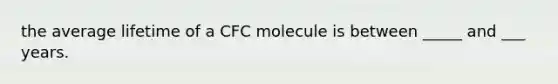 the average lifetime of a CFC molecule is between _____ and ___ years.