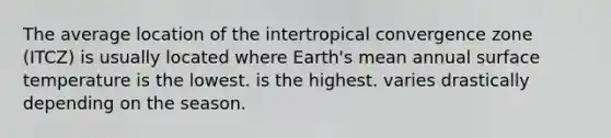 The average location of the intertropical convergence zone (ITCZ) is usually located where Earth's mean annual surface temperature is the lowest. is the highest. varies drastically depending on the season.