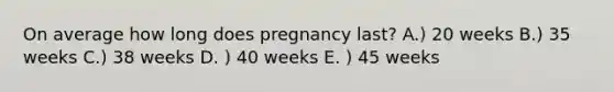 On average how long does pregnancy last? A.) 20 weeks B.) 35 weeks C.) 38 weeks D. ) 40 weeks E. ) 45 weeks