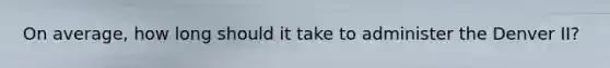On average, how long should it take to administer the Denver II?