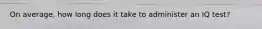 On average, how long does it take to administer an IQ test?
