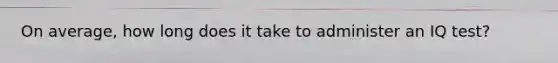 On average, how long does it take to administer an IQ test?