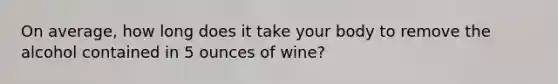 On average, how long does it take your body to remove the alcohol contained in 5 ounces of wine?