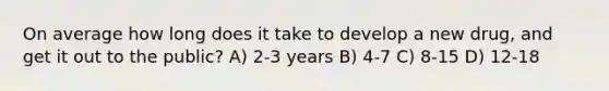 On average how long does it take to develop a new drug, and get it out to the public? A) 2-3 years B) 4-7 C) 8-15 D) 12-18