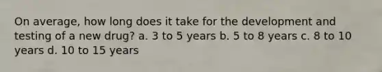 On average, how long does it take for the development and testing of a new drug? a. 3 to 5 years b. 5 to 8 years c. 8 to 10 years d. 10 to 15 years