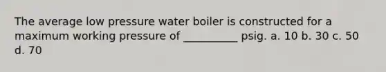 The average low pressure water boiler is constructed for a maximum working pressure of __________ psig. a. 10 b. 30 c. 50 d. 70