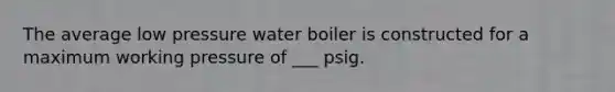 The average low pressure water boiler is constructed for a maximum working pressure of ___ psig.