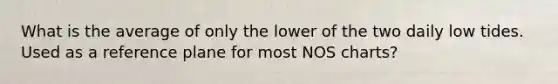 What is the average of only the lower of the two daily low tides. Used as a reference plane for most NOS charts?