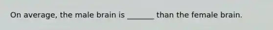 On average, the male brain is _______ than the female brain.