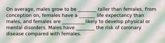 On average, males grow to be ________ taller than females. From conception on, females have a _______ life expectancy than males, and females are __________likely to develop physical or mental disorders. Males have ________ the risk of coronary disease compared with females.