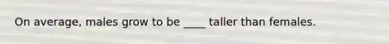 On average, males grow to be ____ taller than females.