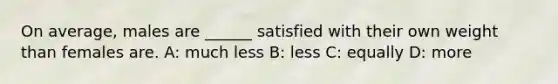 On average, males are ______ satisfied with their own weight than females are. A: much less B: less C: equally D: more