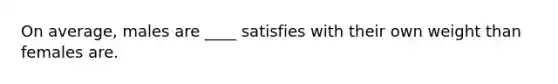 On average, males are ____ satisfies with their own weight than females are.