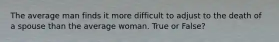 The average man finds it more difficult to adjust to the death of a spouse than the average woman. True or False?