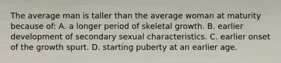 The average man is taller than the average woman at maturity because of: A. a longer period of skeletal growth. B. earlier development of secondary sexual characteristics. C. earlier onset of the growth spurt. D. starting puberty at an earlier age.