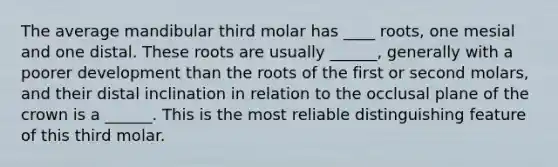 The average mandibular third molar has ____ roots, one mesial and one distal. These roots are usually ______, generally with a poorer development than the roots of the first or second molars, and their distal inclination in relation to the occlusal plane of the crown is a ______. This is the most reliable distinguishing feature of this third molar.