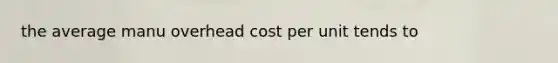 the average manu overhead cost per unit tends to