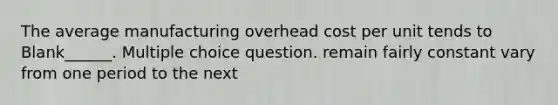 The average manufacturing overhead cost per unit tends to Blank______. Multiple choice question. remain fairly constant vary from one period to the next