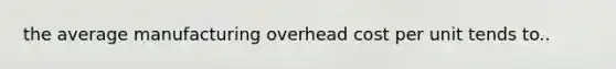 the average manufacturing overhead cost per unit tends to..