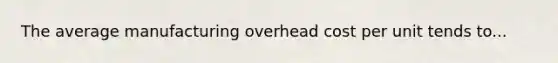 The average manufacturing overhead cost per unit tends to...