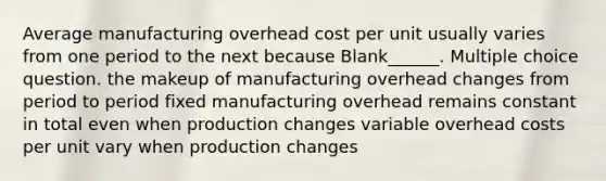 Average manufacturing overhead cost per unit usually varies from one period to the next because Blank______. Multiple choice question. the makeup of manufacturing overhead changes from period to period fixed manufacturing overhead remains constant in total even when production changes variable overhead costs per unit vary when production changes