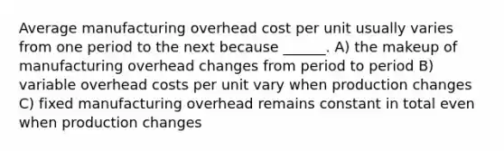 Average manufacturing overhead cost per unit usually varies from one period to the next because ______. A) the makeup of manufacturing overhead changes from period to period B) variable overhead costs per unit vary when production changes C) fixed manufacturing overhead remains constant in total even when production changes