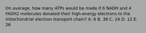 On average, how many ATPs would be made if 6 NADH and 4 FADH2 molecules donated their high-energy electrons to the mitochondrial electron transport chain? A. 6 B. 36 C. 24 D. 12 E. 26