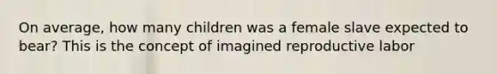 On average, how many children was a female slave expected to bear? This is the concept of imagined reproductive labor