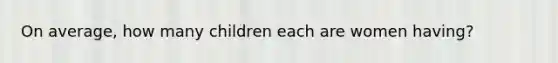 On average, how many children each are women having?