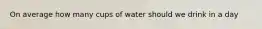 On average how many cups of water should we drink in a day