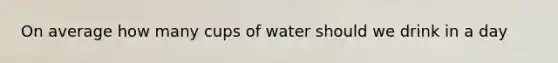 On average how many cups of water should we drink in a day