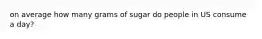 on average how many grams of sugar do people in US consume a day?