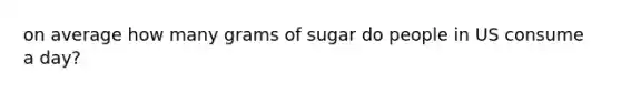 on average how many grams of sugar do people in US consume a day?