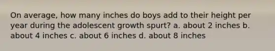 On average, how many inches do boys add to their height per year during the adolescent growth spurt? a. about 2 inches b. about 4 inches c. about 6 inches d. about 8 inches