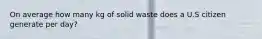 On average how many kg of solid waste does a U.S citizen generate per day?