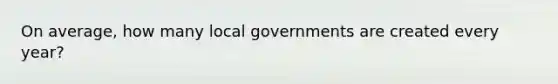 On average, how many local governments are created every year?