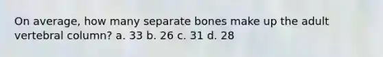 On average, how many separate bones make up the adult vertebral column? a. 33 b. 26 c. 31 d. 28